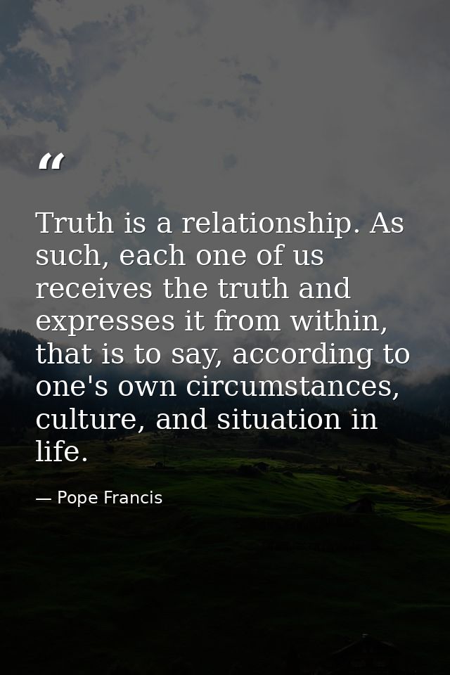 Truth is a relationship. As such, each one of us receives the truth and expresses it from within, that is to say, accord — Pope Francis