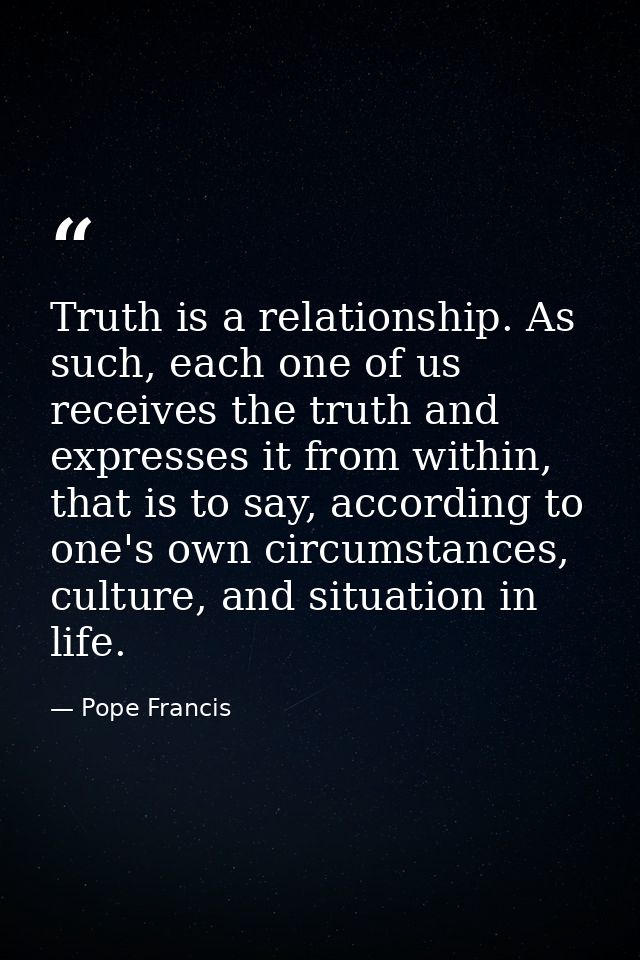 Truth is a relationship. As such, each one of us receives the truth and expresses it from within, that is to say, accord — Pope Francis