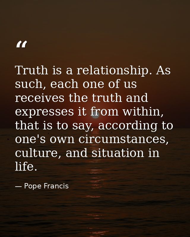 Truth is a relationship. As such, each one of us receives the truth and expresses it from within, that is to say, accord — Pope Francis