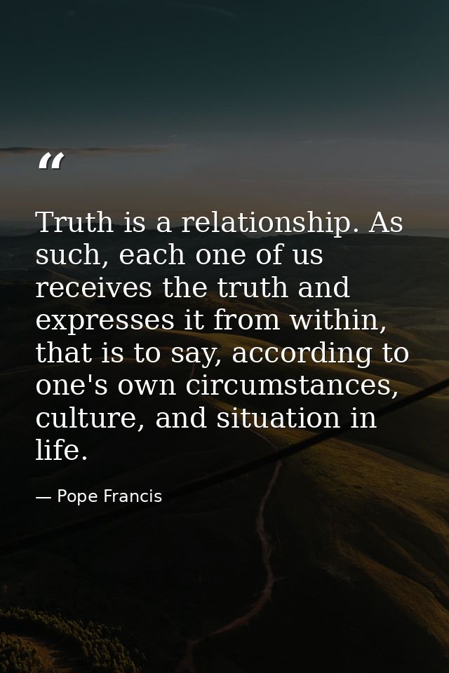 Truth is a relationship. As such, each one of us receives the truth and expresses it from within, that is to say, accord — Pope Francis