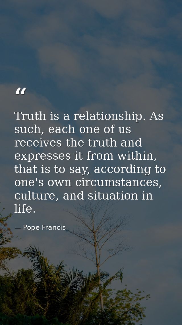 Truth is a relationship. As such, each one of us receives the truth and expresses it from within, that is to say, accord — Pope Francis