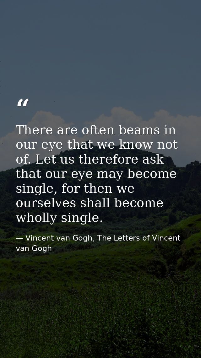 There are often beams in our eye that we know not of. Let us therefore ask that our eye may become single, for then we o — Vincent van Gogh, The Letters of Vincent van Gogh