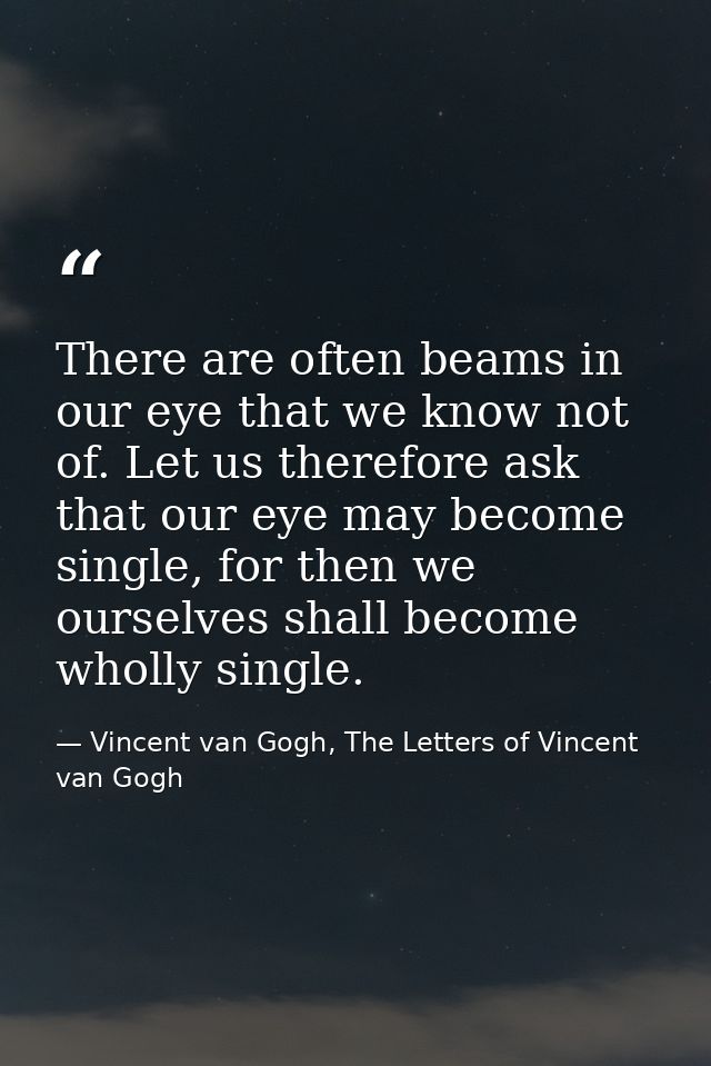 There are often beams in our eye that we know not of. Let us therefore ask that our eye may become single, for then we o — Vincent van Gogh, The Letters of Vincent van Gogh
