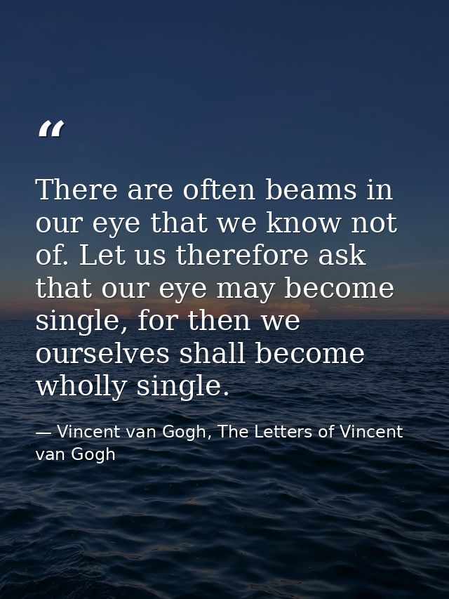 There are often beams in our eye that we know not of. Let us therefore ask that our eye may become single, for then we o — Vincent van Gogh, The Letters of Vincent van Gogh