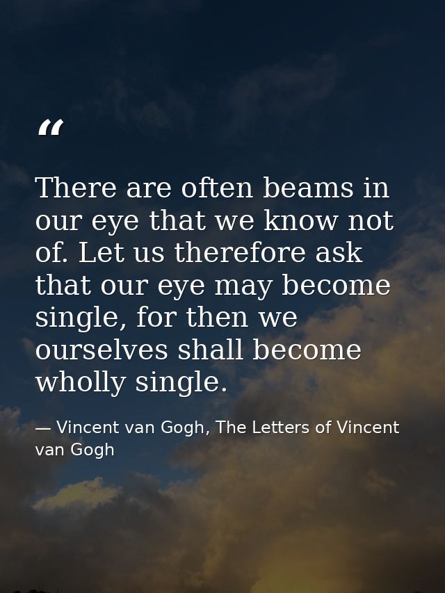 There are often beams in our eye that we know not of. Let us therefore ask that our eye may become single, for then we o — Vincent van Gogh, The Letters of Vincent van Gogh