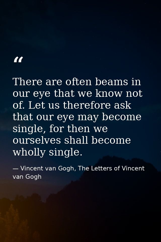 There are often beams in our eye that we know not of. Let us therefore ask that our eye may become single, for then we o — Vincent van Gogh, The Letters of Vincent van Gogh