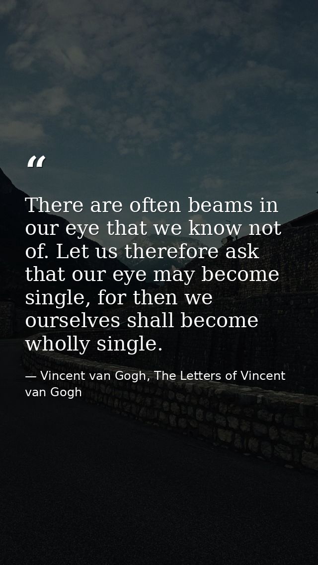 There are often beams in our eye that we know not of. Let us therefore ask that our eye may become single, for then we o — Vincent van Gogh, The Letters of Vincent van Gogh