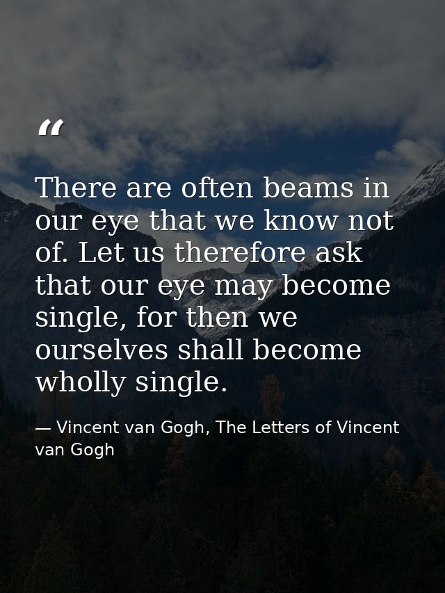 There are often beams in our eye that we know not of. Let us therefore ask that our eye may become single, for then we o — Vincent van Gogh, The Letters of Vincent van Gogh