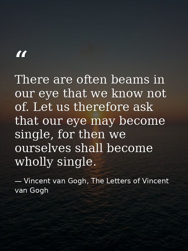 There are often beams in our eye that we know not of. Let us therefore ask that our eye may become single, for then we o — Vincent van Gogh, The Letters of Vincent van Gogh