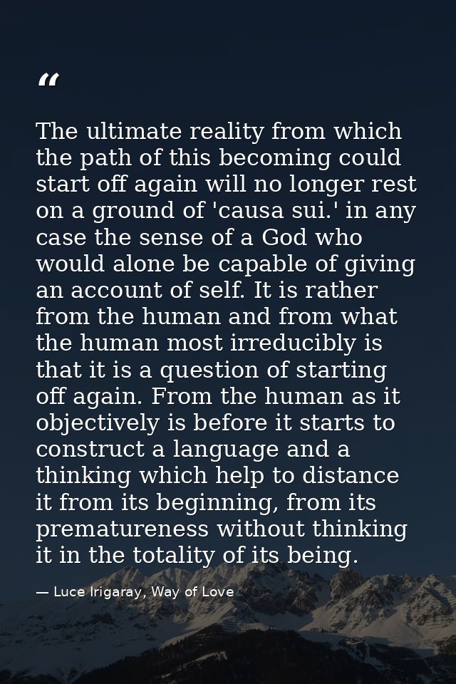 The ultimate reality from which the path of this becoming could start off again will no longer rest on a ground of 'caus — Luce Irigaray, Way of Love