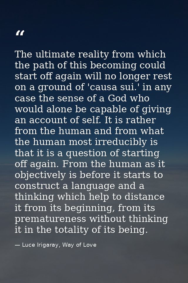 The ultimate reality from which the path of this becoming could start off again will no longer rest on a ground of 'caus — Luce Irigaray, Way of Love