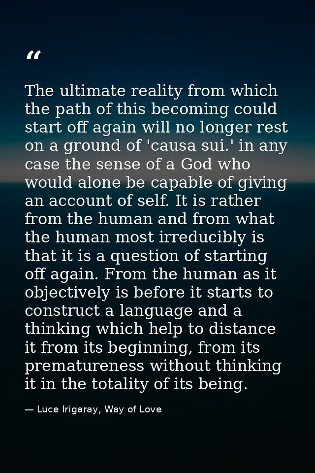 The ultimate reality from which the path of this becoming could start off again will no longer rest on a ground of 'caus — Luce Irigaray, Way of Love