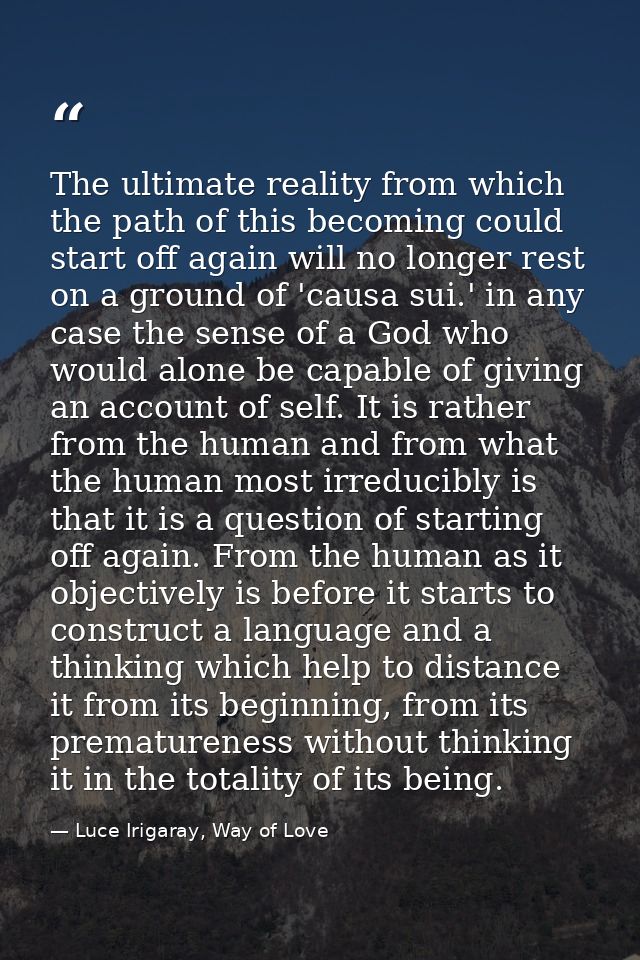 The ultimate reality from which the path of this becoming could start off again will no longer rest on a ground of 'caus — Luce Irigaray, Way of Love