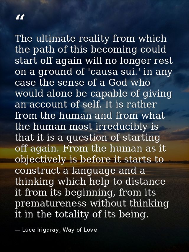 The ultimate reality from which the path of this becoming could start off again will no longer rest on a ground of 'caus — Luce Irigaray, Way of Love