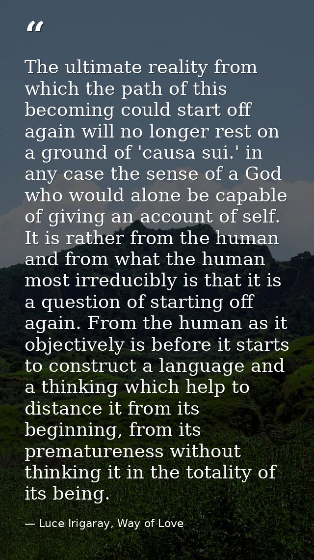 The ultimate reality from which the path of this becoming could start off again will no longer rest on a ground of 'caus — Luce Irigaray, Way of Love