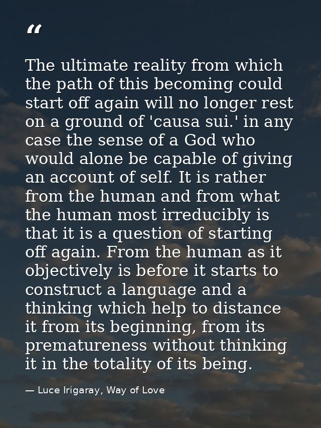 The ultimate reality from which the path of this becoming could start off again will no longer rest on a ground of 'caus — Luce Irigaray, Way of Love