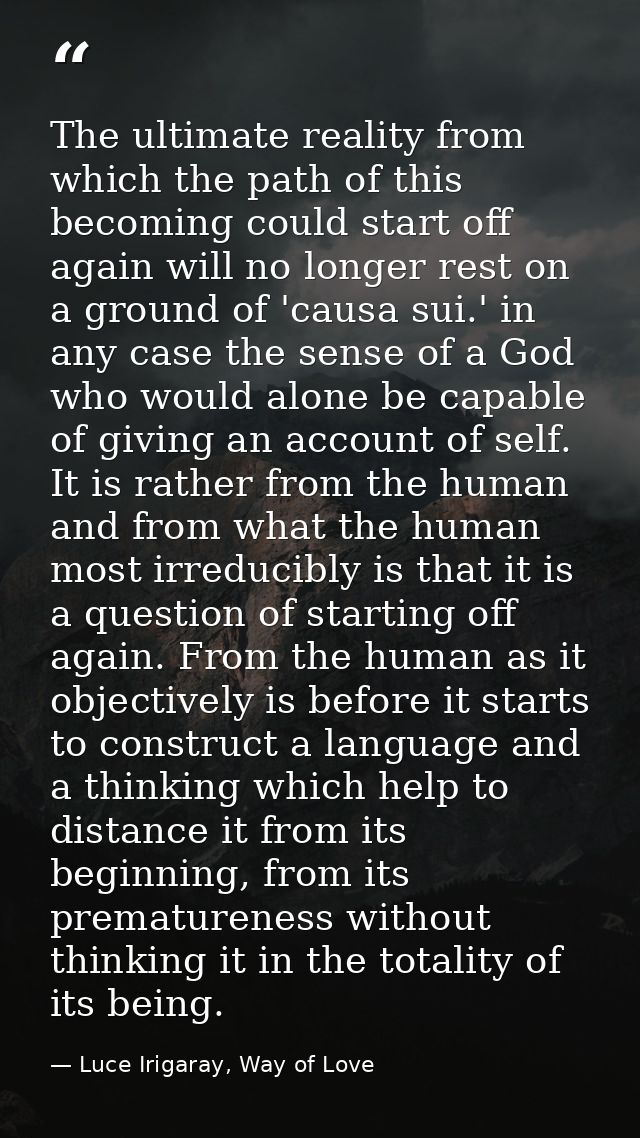 The ultimate reality from which the path of this becoming could start off again will no longer rest on a ground of 'caus — Luce Irigaray, Way of Love