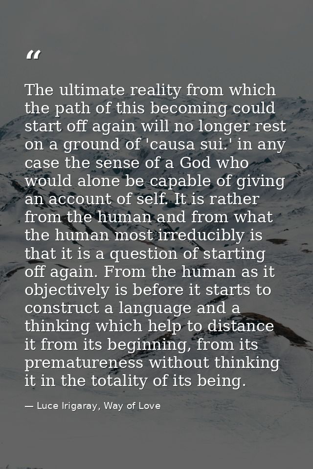 The ultimate reality from which the path of this becoming could start off again will no longer rest on a ground of 'caus — Luce Irigaray, Way of Love