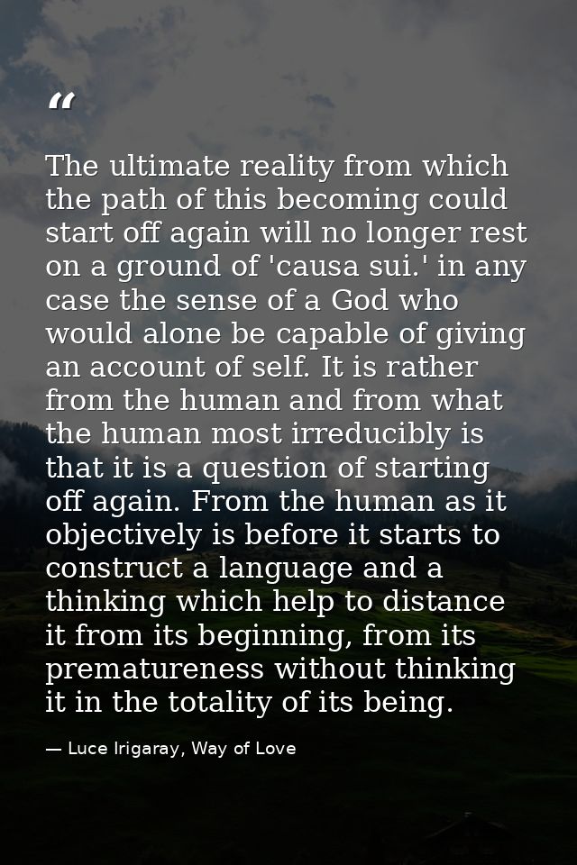 The ultimate reality from which the path of this becoming could start off again will no longer rest on a ground of 'caus — Luce Irigaray, Way of Love