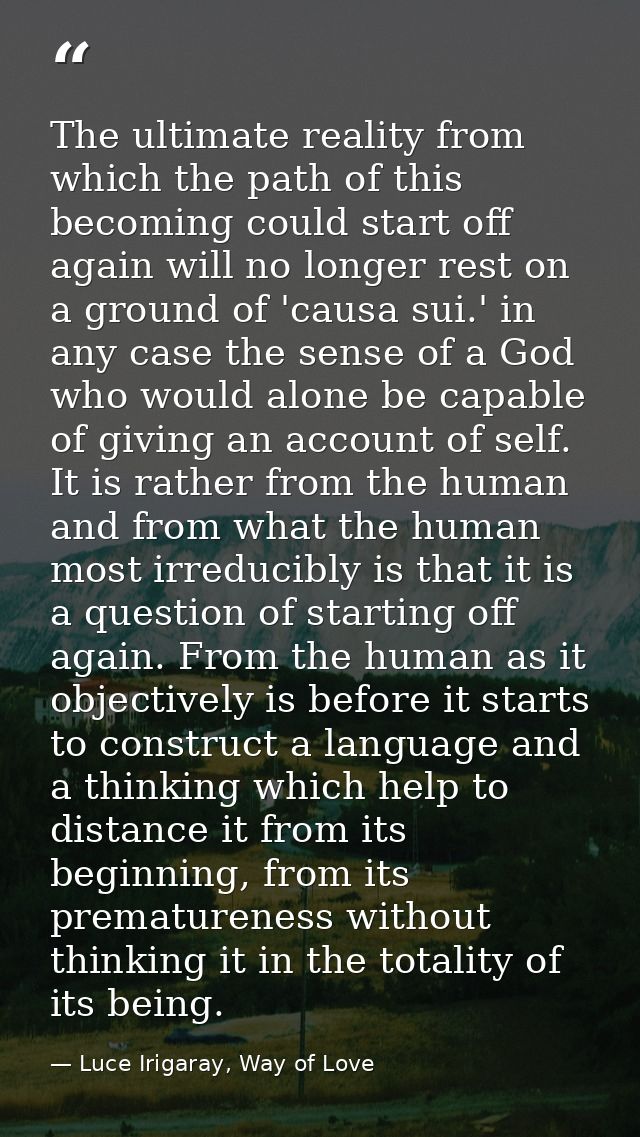 The ultimate reality from which the path of this becoming could start off again will no longer rest on a ground of 'caus — Luce Irigaray, Way of Love