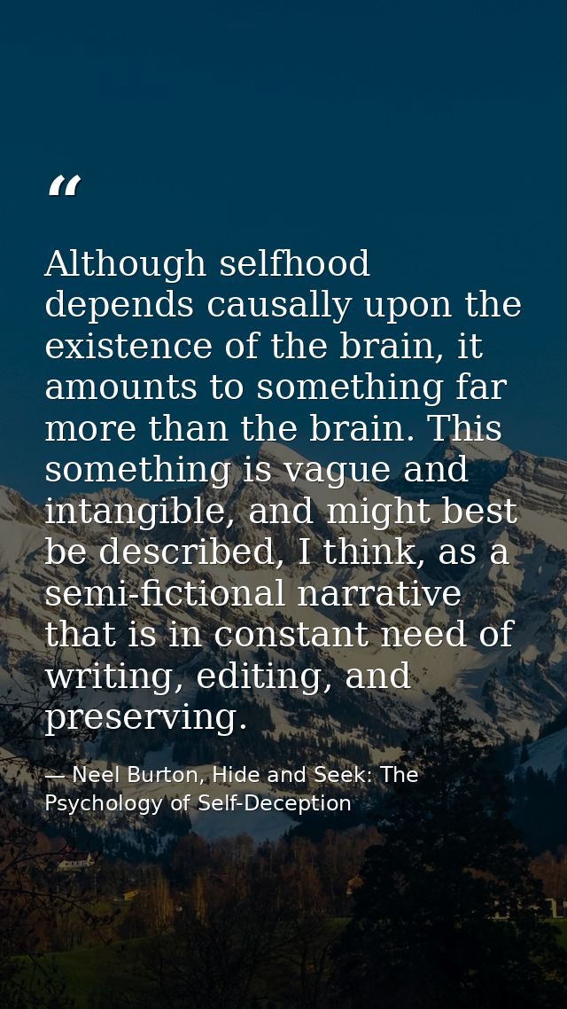 Although selfhood depends causally upon the existence of the brain, it amounts to something far more than the brain. Thi — Neel Burton, Hide and Seek: The Psychology of Self-Deception