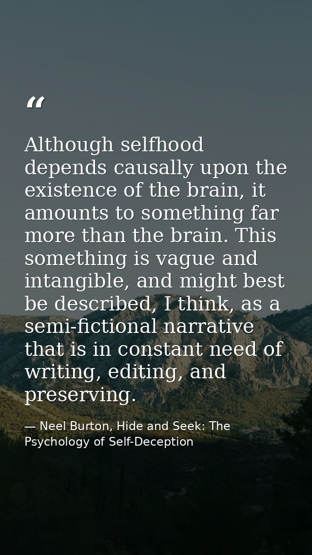 Although selfhood depends causally upon the existence of the brain, it amounts to something far more than the brain. Thi — Neel Burton, Hide and Seek: The Psychology of Self-Deception