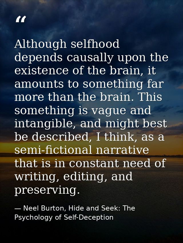 Although selfhood depends causally upon the existence of the brain, it amounts to something far more than the brain. Thi — Neel Burton, Hide and Seek: The Psychology of Self-Deception