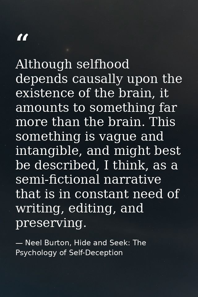 Although selfhood depends causally upon the existence of the brain, it amounts to something far more than the brain. Thi — Neel Burton, Hide and Seek: The Psychology of Self-Deception