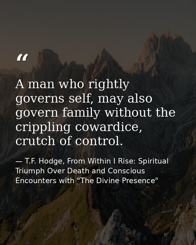 A man who rightly governs self, may also govern family without the crippling cowardice, crutch of control. — T.F. Hodge, From Within I Rise: Spiritual Triumph Over Death and Conscious Encounters with "The Divine Presence"