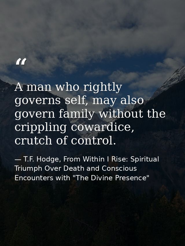 A man who rightly governs self, may also govern family without the crippling cowardice, crutch of control. — T.F. Hodge, From Within I Rise: Spiritual Triumph Over Death and Conscious Encounters with "The Divine Presence"