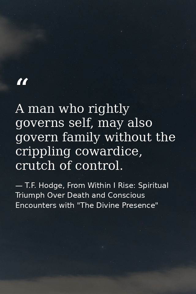 A man who rightly governs self, may also govern family without the crippling cowardice, crutch of control. — T.F. Hodge, From Within I Rise: Spiritual Triumph Over Death and Conscious Encounters with "The Divine Presence"