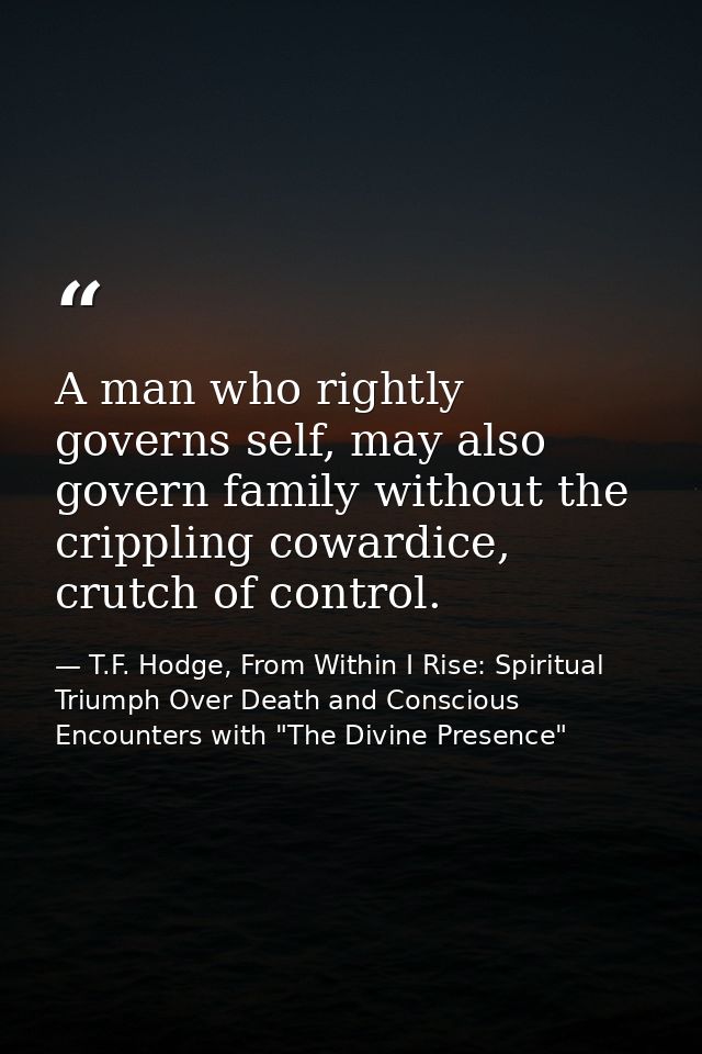 A man who rightly governs self, may also govern family without the crippling cowardice, crutch of control. — T.F. Hodge, From Within I Rise: Spiritual Triumph Over Death and Conscious Encounters with "The Divine Presence"