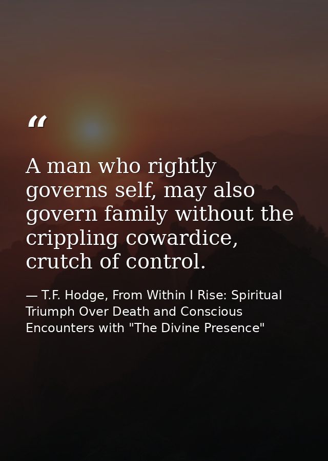 A man who rightly governs self, may also govern family without the crippling cowardice, crutch of control. — T.F. Hodge, From Within I Rise: Spiritual Triumph Over Death and Conscious Encounters with "The Divine Presence"