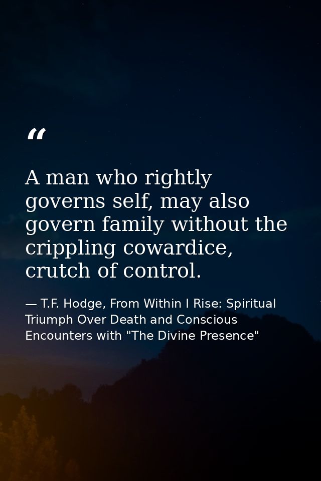 A man who rightly governs self, may also govern family without the crippling cowardice, crutch of control. — T.F. Hodge, From Within I Rise: Spiritual Triumph Over Death and Conscious Encounters with "The Divine Presence"