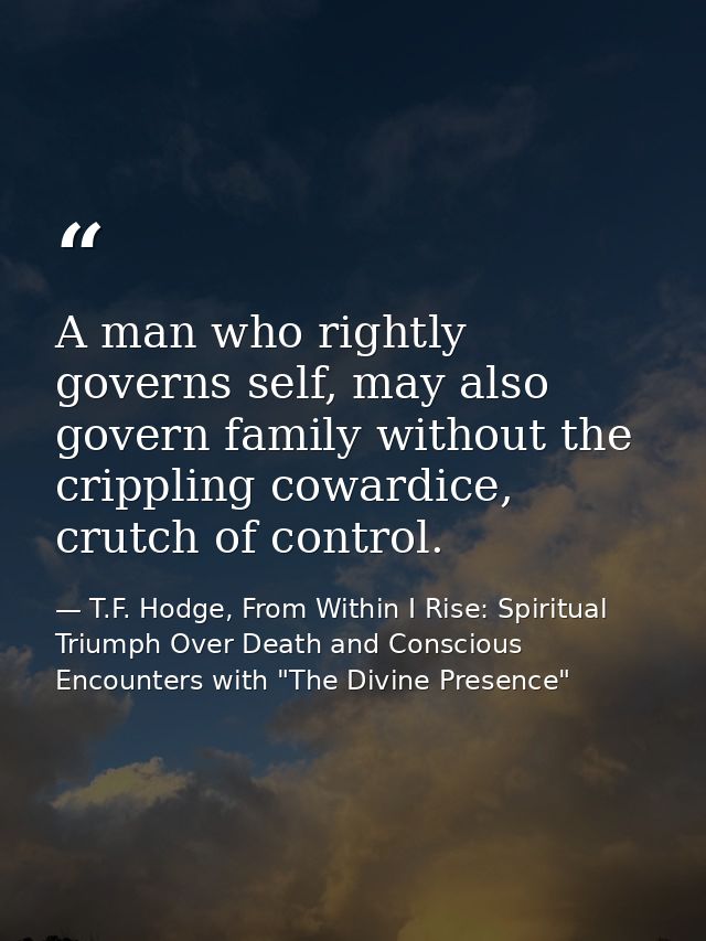 A man who rightly governs self, may also govern family without the crippling cowardice, crutch of control. — T.F. Hodge, From Within I Rise: Spiritual Triumph Over Death and Conscious Encounters with "The Divine Presence"