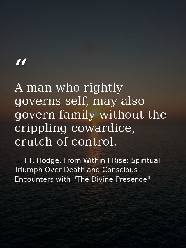 A man who rightly governs self, may also govern family without the crippling cowardice, crutch of control. — T.F. Hodge, From Within I Rise: Spiritual Triumph Over Death and Conscious Encounters with "The Divine Presence"
