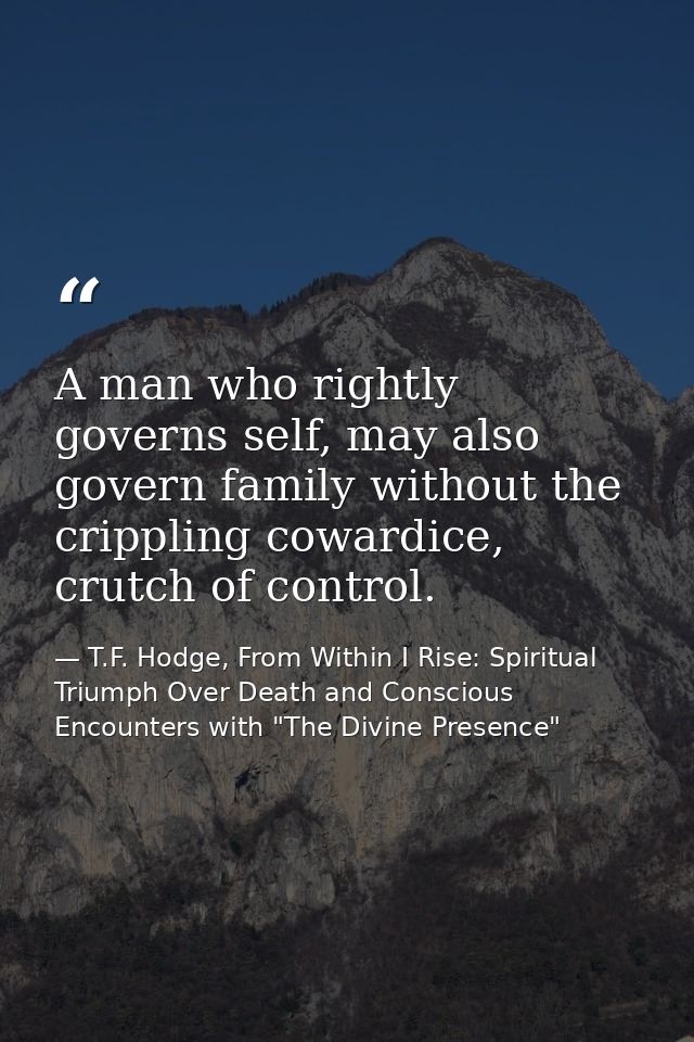 A man who rightly governs self, may also govern family without the crippling cowardice, crutch of control. — T.F. Hodge, From Within I Rise: Spiritual Triumph Over Death and Conscious Encounters with "The Divine Presence"