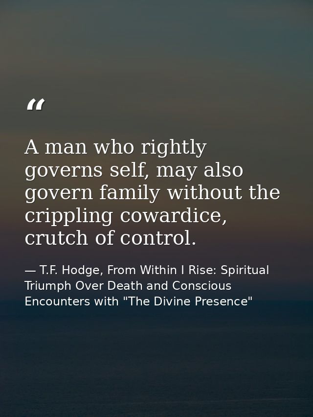 A man who rightly governs self, may also govern family without the crippling cowardice, crutch of control. — T.F. Hodge, From Within I Rise: Spiritual Triumph Over Death and Conscious Encounters with "The Divine Presence"
