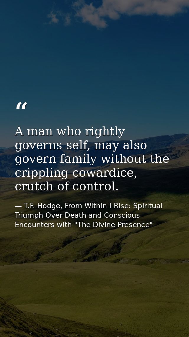 A man who rightly governs self, may also govern family without the crippling cowardice, crutch of control. — T.F. Hodge, From Within I Rise: Spiritual Triumph Over Death and Conscious Encounters with "The Divine Presence"