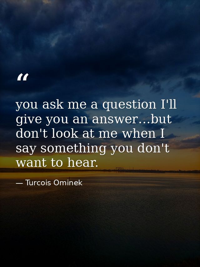 you ask me a question I'll give you an answer…but don't look at me when I say something you don't want to hear. — Turcois Ominek