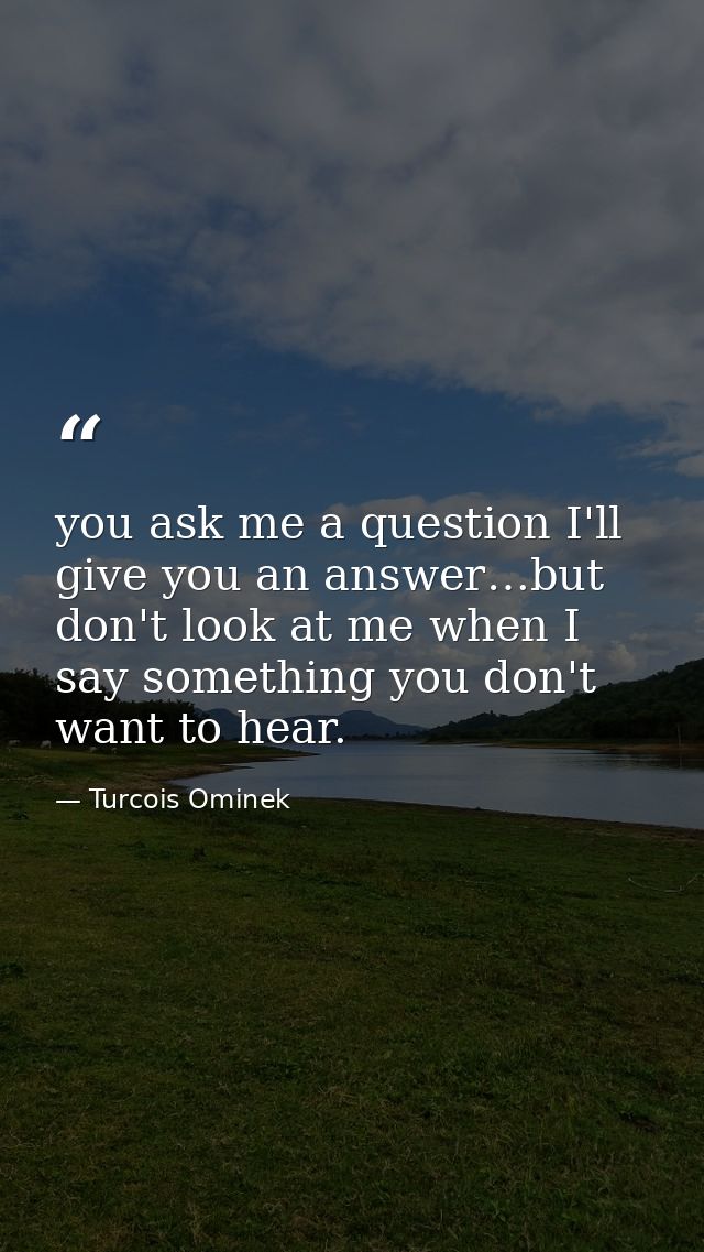 you ask me a question I'll give you an answer…but don't look at me when I say something you don't want to hear. — Turcois Ominek