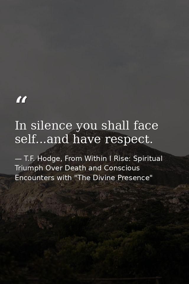 In silence you shall face self...and have respect. — T.F. Hodge, From Within I Rise: Spiritual Triumph Over Death and Conscious Encounters with "The Divine Presence"