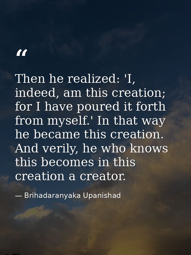 Then he realized: 'I, indeed, am this creation; for I have poured it forth from myself.' In that way he became this crea — Brihadaranyaka Upanishad
