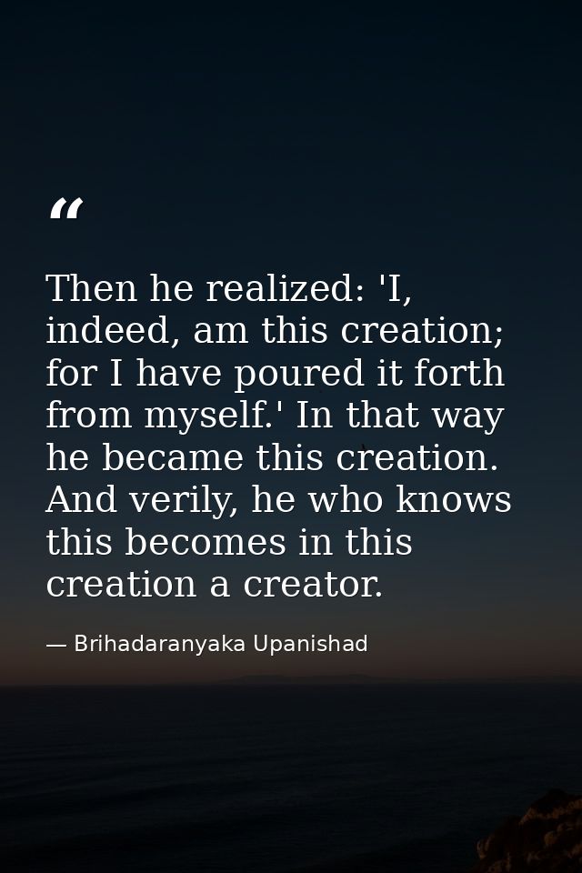 Then he realized: 'I, indeed, am this creation; for I have poured it forth from myself.' In that way he became this crea — Brihadaranyaka Upanishad
