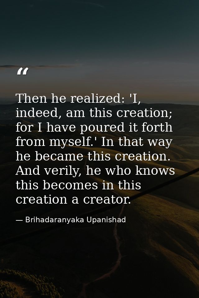 Then he realized: 'I, indeed, am this creation; for I have poured it forth from myself.' In that way he became this crea — Brihadaranyaka Upanishad