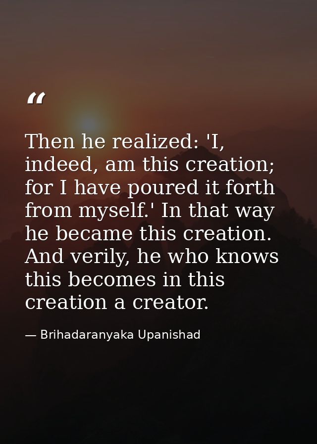 Then he realized: 'I, indeed, am this creation; for I have poured it forth from myself.' In that way he became this crea — Brihadaranyaka Upanishad