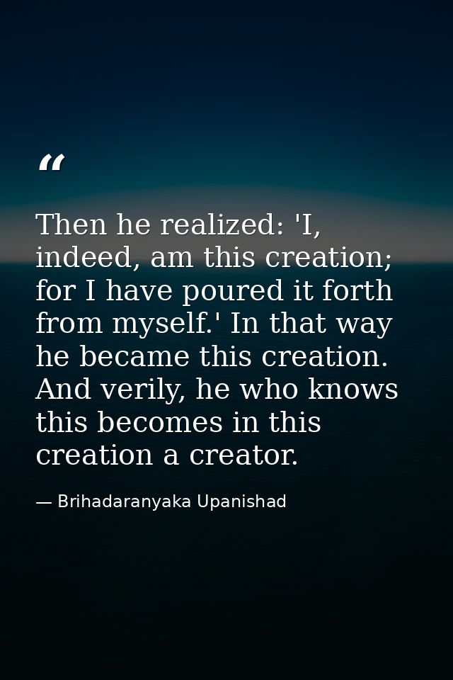 Then he realized: 'I, indeed, am this creation; for I have poured it forth from myself.' In that way he became this crea — Brihadaranyaka Upanishad