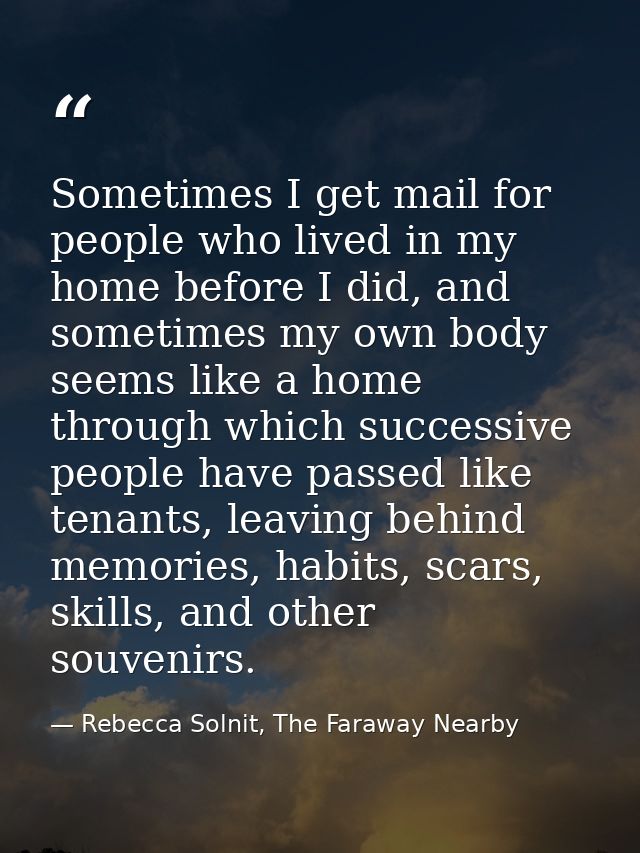 Sometimes I get mail for people who lived in my home before I did, and sometimes my own body seems like a home through w — Rebecca Solnit, The Faraway Nearby