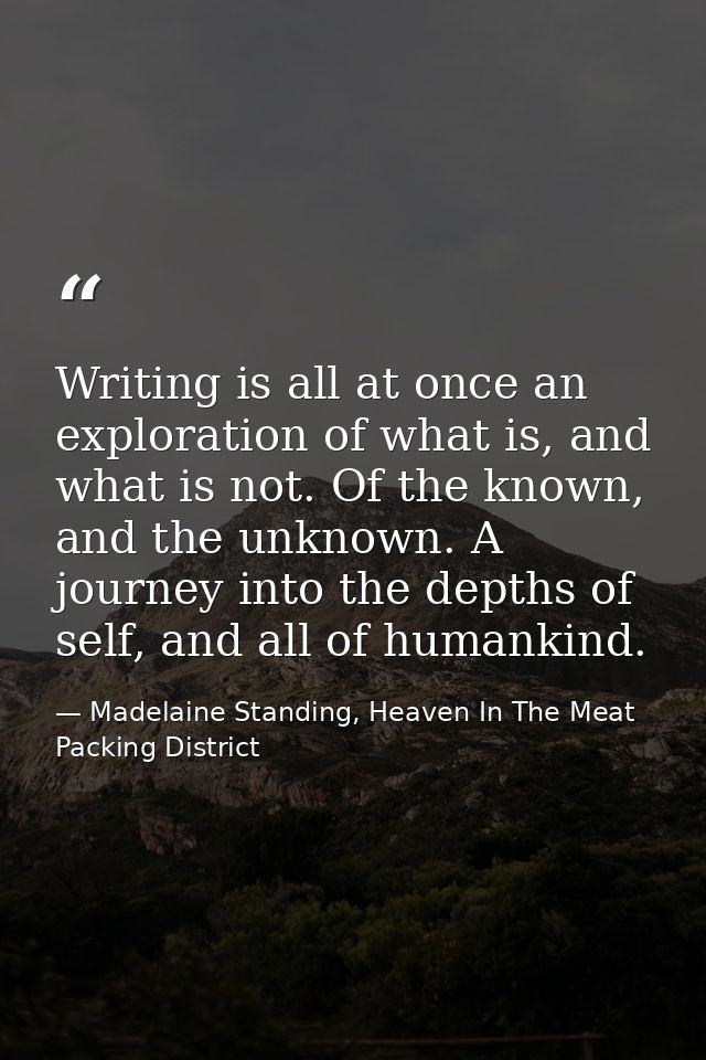 Writing is all at once an exploration of what is, and what is not. Of the known, and the unknown. A journey into the dep — Madelaine Standing, Heaven In The Meat Packing District