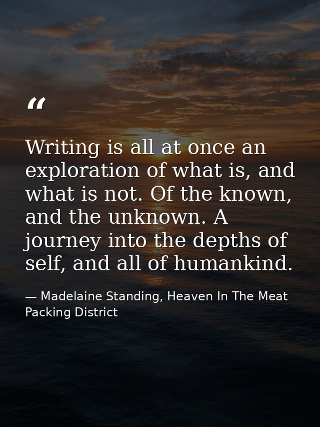 Writing is all at once an exploration of what is, and what is not. Of the known, and the unknown. A journey into the dep — Madelaine Standing, Heaven In The Meat Packing District
